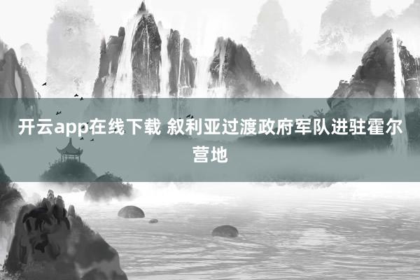 开云app在线下载 叙利亚过渡政府军队进驻霍尔营地
