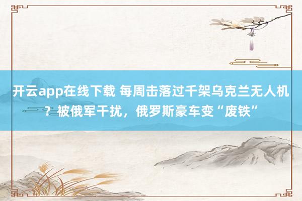 开云app在线下载 每周击落过千架乌克兰无人机?被俄军干扰,俄罗斯豪车变“废铁”