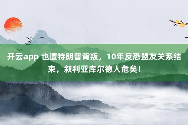 开云app 也遭特朗普背叛,10年反恐盟友关系结束,叙利亚库尔德人危矣!