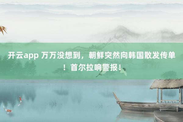 开云app 万万没想到,朝鲜突然向韩国散发传单!首尔拉响警报!