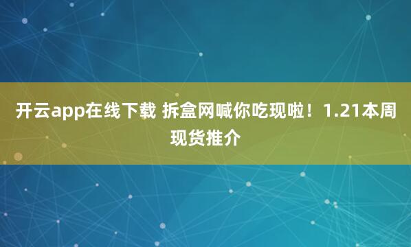 开云app在线下载 拆盒网喊你吃现啦!1.21本周现货推介
