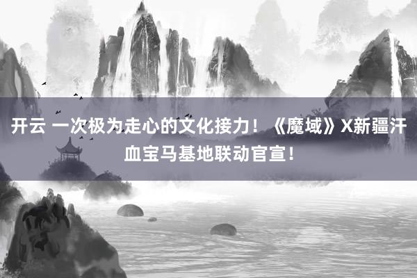 开云 一次极为走心的文化接力!《魔域》X新疆汗血宝马基地联动官宣!