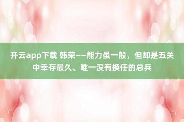 开云app下载 韩荣——能力虽一般,但却是五关中幸存最久、唯一没有换任的总兵