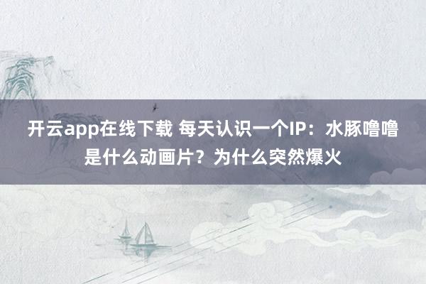 开云app在线下载 每天认识一个IP:水豚噜噜是什么动画片?为什么突然爆火
