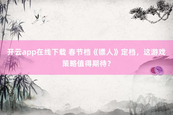 开云app在线下载 春节档《镖人》定档,这游戏策略值得期待?