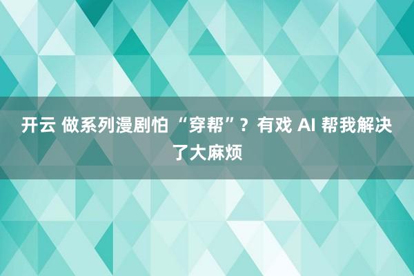开云 做系列漫剧怕 “穿帮”?有戏 AI 帮我解决了大麻烦