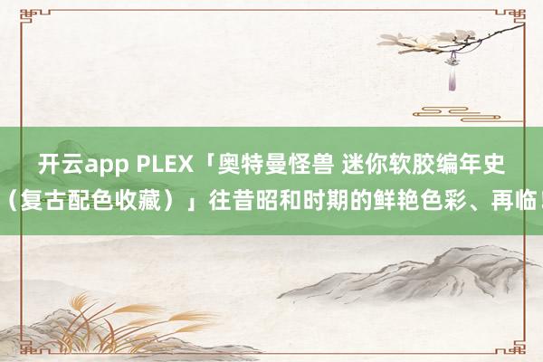 开云app PLEX「奥特曼怪兽 迷你软胶编年史(复古配色收藏)」往昔昭和时期的鲜艳色彩、再临!