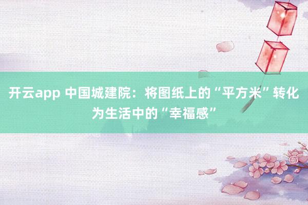 开云app 中国城建院：将图纸上的“平方米”转化为生活中的“幸福感”