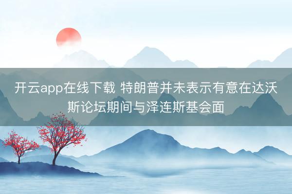 开云app在线下载 特朗普并未表示有意在达沃斯论坛期间与泽连斯基会面