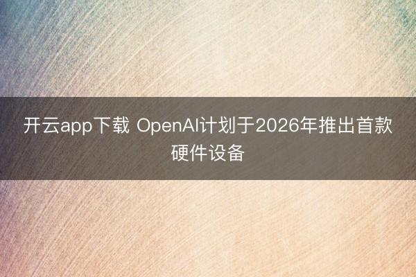 开云app下载 OpenAI计划于2026年推出首款硬件设备