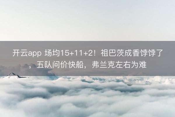 开云app 场均15+11+2！祖巴茨成香饽饽了，五队问价快船，弗兰克左右为难