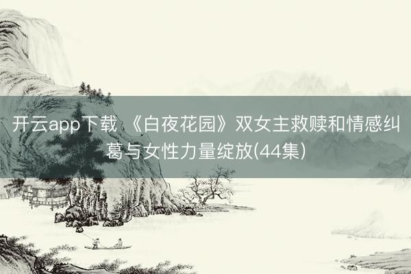 开云app下载 《白夜花园》双女主救赎和情感纠葛与女性力量绽放(44集)