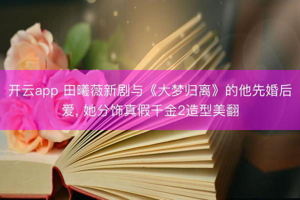 开云app 田曦薇新剧与《大梦归离》的他先婚后爱, 她分饰真假千金2造型美翻