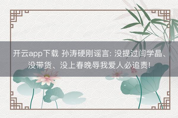 开云app下载 孙涛硬刚谣言: 没提过闫学晶、没带货、没上春晚辱我爱人必追责!