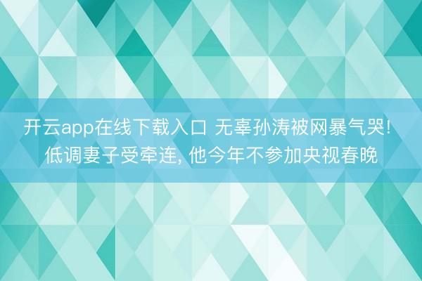 开云app在线下载入口 无辜孙涛被网暴气哭! 低调妻子受牵连, 他今年不参加央视春晚
