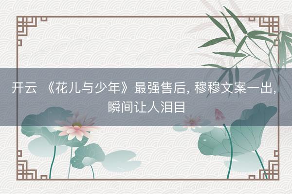 开云 《花儿与少年》最强售后, 穆穆文案一出, 瞬间让人泪目