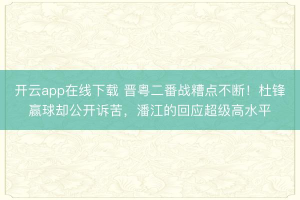开云app在线下载 晋粤二番战糟点不断!杜锋赢球却公开诉苦,潘江的回应超级高水平