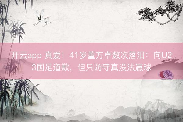开云app 真爱!41岁董方卓数次落泪:向U23国足道歉,但只防守真没法赢球