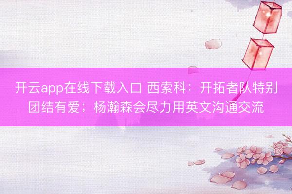 开云app在线下载入口 西索科:开拓者队特别团结有爱;杨瀚森会尽力用英文沟通交流