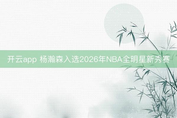 开云app 杨瀚森入选2026年NBA全明星新秀赛