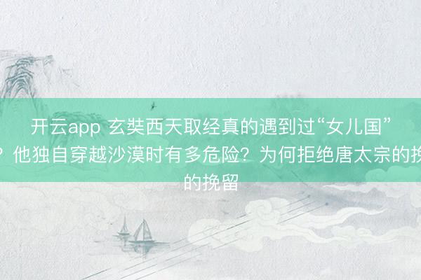 开云app 玄奘西天取经真的遇到过“女儿国”吗?他独自穿越沙漠时有多危险?为何拒绝唐太宗的挽留