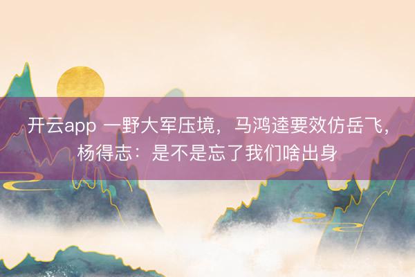 开云app 一野大军压境,马鸿逵要效仿岳飞,杨得志:是不是忘了我们啥出身