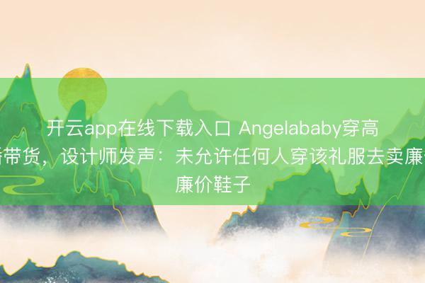 开云app在线下载入口 Angelababy穿高定直播带货，设计师发声：未允许任何人穿该礼服去卖廉价鞋子