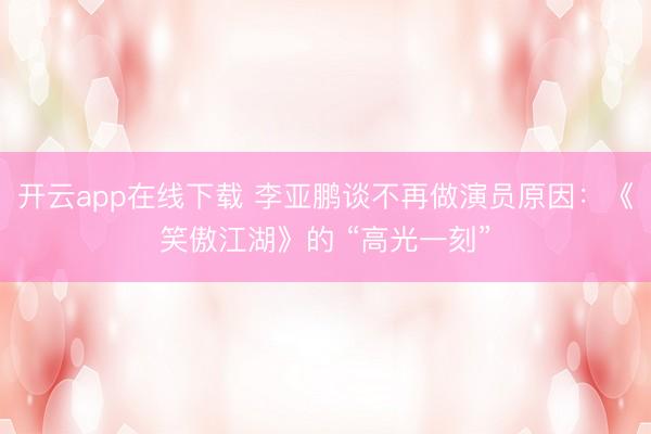 开云app在线下载 李亚鹏谈不再做演员原因:《笑傲江湖》的 “高光一刻”