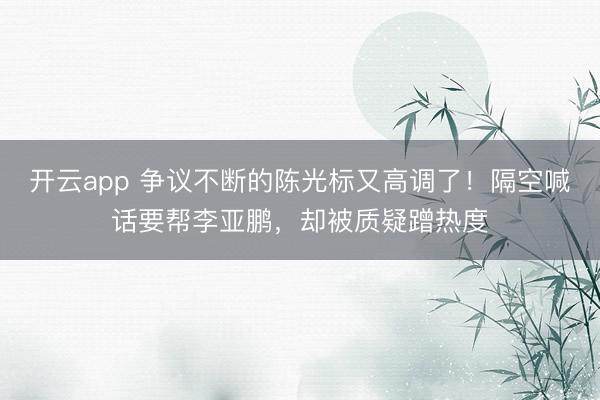 开云app 争议不断的陈光标又高调了！隔空喊话要帮李亚鹏，却被质疑蹭热度