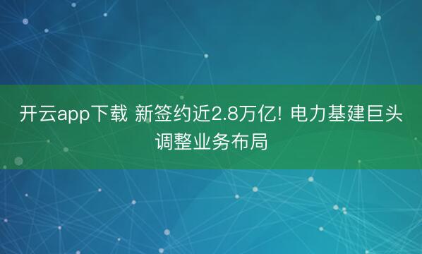 开云app下载 新签约近2.8万亿! 电力基建巨头调整业务布局