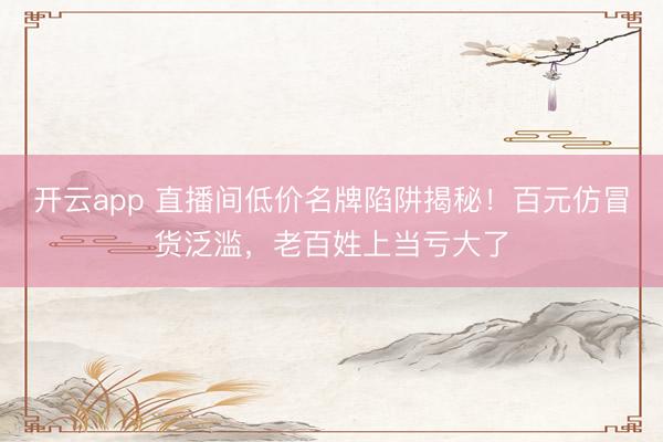 开云app 直播间低价名牌陷阱揭秘!百元仿冒货泛滥,老百姓上当亏大了