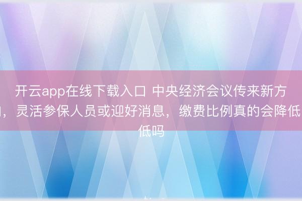 开云app在线下载入口 中央经济会议传来新方向，灵活参保人员或迎好消息，缴费比例真的会降低吗