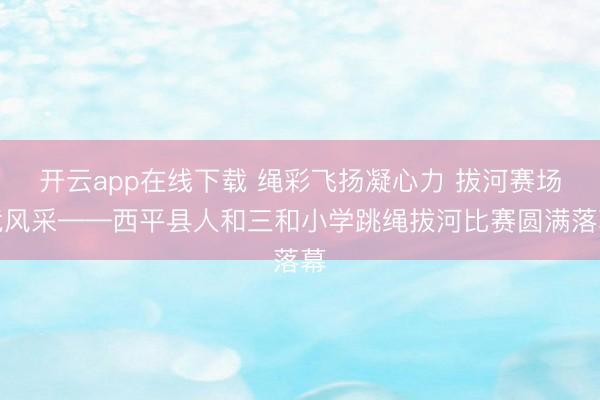 开云app在线下载 绳彩飞扬凝心力 拔河赛场竞风采——西平县人和三和小学跳绳拔河比赛圆满落幕
