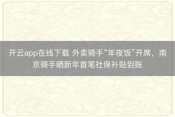 开云app在线下载 外卖骑手“年夜饭”开席，南京骑手晒新年首笔社保补贴到账