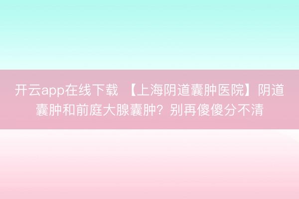 开云app在线下载 【上海阴道囊肿医院】阴道囊肿和前庭大腺囊肿？别再傻傻分不清