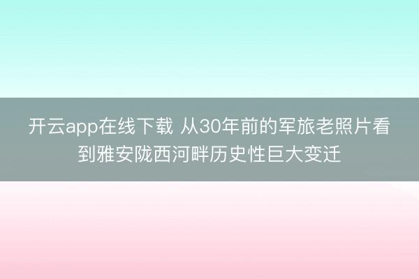 开云app在线下载 从30年前的军旅老照片看到雅安陇西河畔历史性巨大变迁