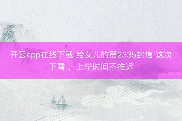 开云app在线下载 给女儿的第2335封信 这次下雪 ,上学时间不推迟