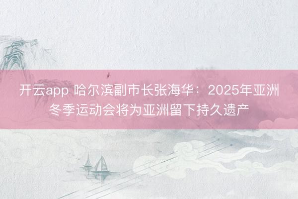 开云app 哈尔滨副市长张海华：2025年亚洲冬季运动会将为亚洲留下持久遗产