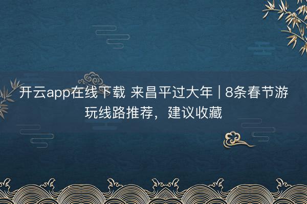 开云app在线下载 来昌平过大年 | 8条春节游玩线路推荐，建议收藏