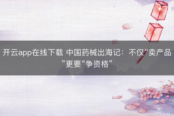 开云app在线下载 中国药械出海记：不仅“卖产品”更要“争资格”