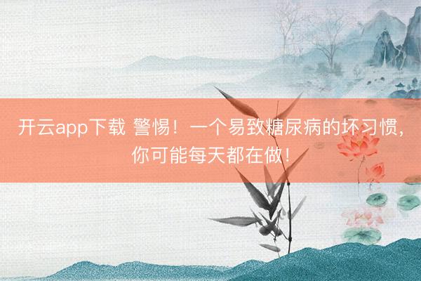 开云app下载 警惕!一个易致糖尿病的坏习惯,你可能每天都在做!