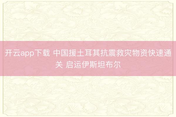 开云app下载 中国援土耳其抗震救灾物资快速通关 启运伊斯坦布尔