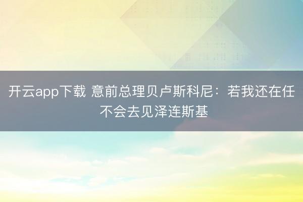开云app下载 意前总理贝卢斯科尼:若我还在任 不会去见泽连斯基