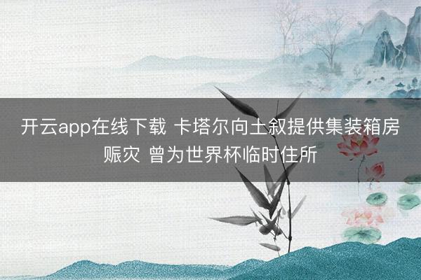 开云app在线下载 卡塔尔向土叙提供集装箱房赈灾 曾为世界杯临时住所