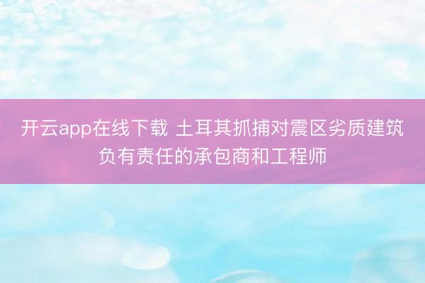 开云app在线下载 土耳其抓捕对震区劣质建筑负有责任的承包商和工程师