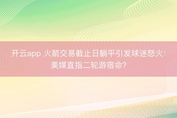 开云app 火箭交易截止日躺平引发球迷怒火：美媒直指二轮游宿命？