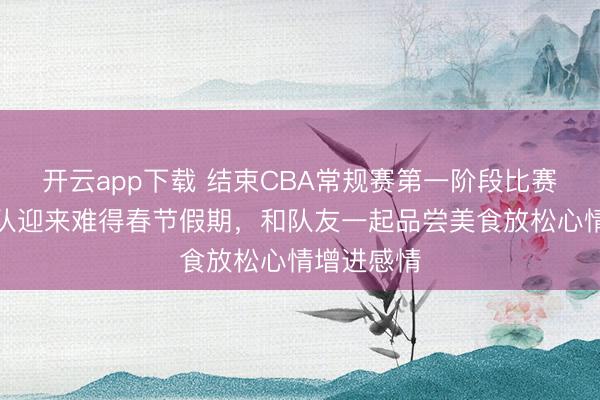 开云app下载 结束CBA常规赛第一阶段比赛后,北京队迎来难得春节假期,和队友一起品尝美食放松心情增进感情