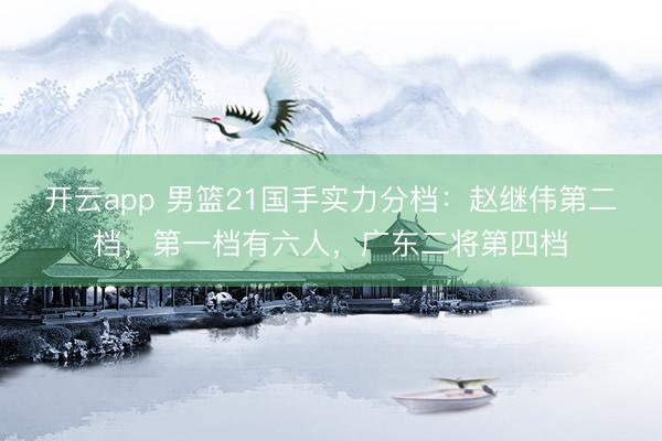 开云app 男篮21国手实力分档：赵继伟第二档，第一档有六人，广东二将第四档