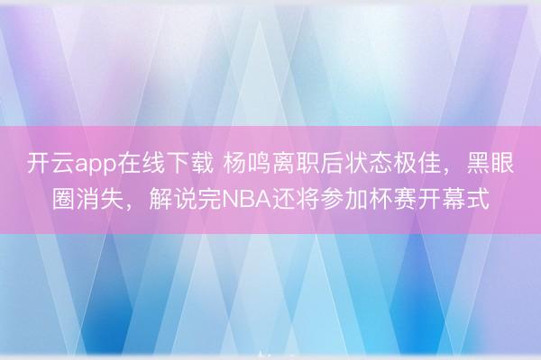 开云app在线下载 杨鸣离职后状态极佳，黑眼圈消失，解说完NBA还将参加杯赛开幕式