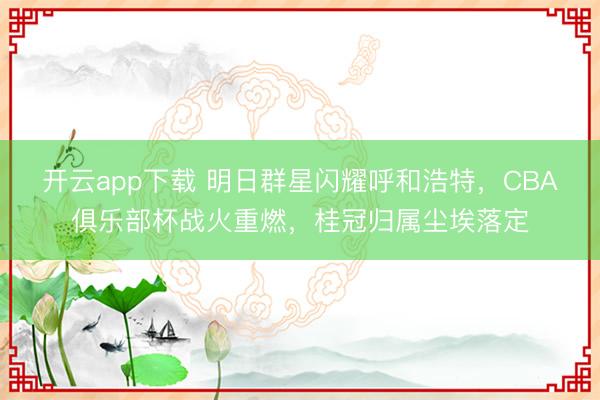 开云app下载 明日群星闪耀呼和浩特,CBA俱乐部杯战火重燃,桂冠归属尘埃落定